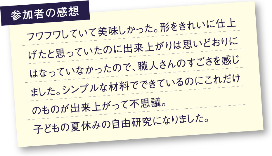 参加者の感想 フワフワしていて美味しかった。形をきれいに仕上げたと思っていたのに出来上がりは思い通りにはなっていなかったので、職人さんのすごさを感じしました。シンプルな材料でできているのにこれだけのものが出来上がって不思議。子供の夏休みの自由研究になりました。