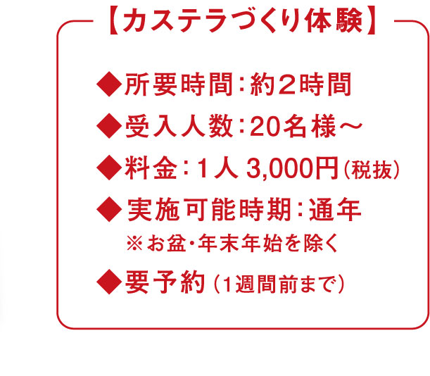 【カステラづくり体験】◆所用時間：約2時間 ◆受入人数：20名様〜 ◆料金：1人 3,000円（税抜） ◆実施可能時期：通年※お盆・年末年始を覗く ◆要予約：（1習慣前まで）